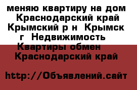 меняю квартиру на дом - Краснодарский край, Крымский р-н, Крымск г. Недвижимость » Квартиры обмен   . Краснодарский край